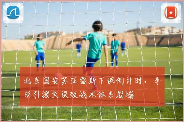 北京国安苏亚雷斯下课倒计时,李明引援失误致战术体系崩塌