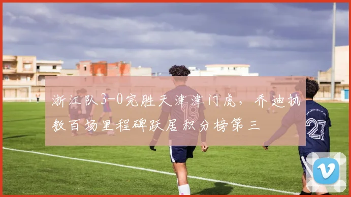 浙江队3-0完胜天津津门虎,乔迪执教百场里程碑跃居积分榜第三