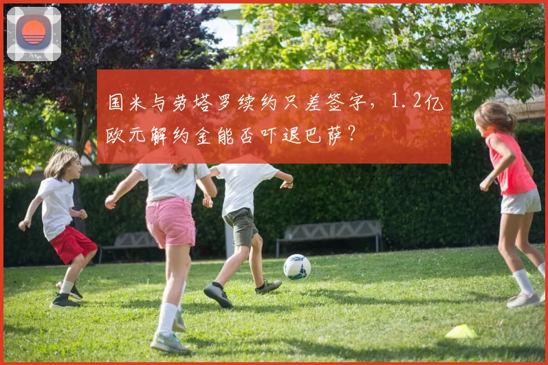国米与劳塔罗续约只差签字，1.2亿欧元解约金能否吓退巴萨？