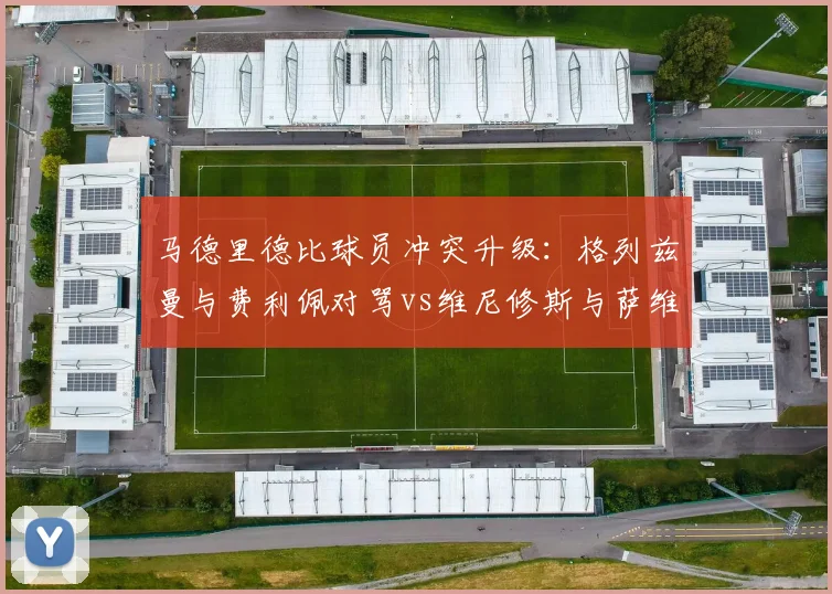 马德里德比球员冲突升级：格列兹曼与费利佩对骂vs维尼修斯与萨维奇互掐，红牌命运不同