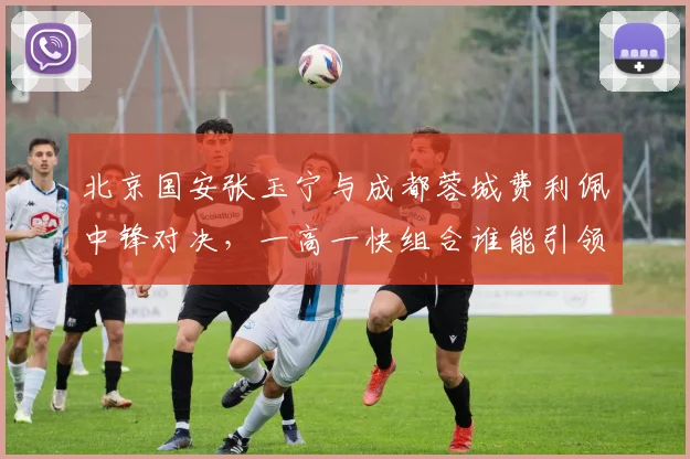 北京国安张玉宁与成都蓉城费利佩中锋对决，一高一快组合谁能引领锋线？