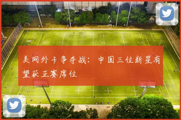 美网外卡争夺战：中国三位新星有望获正赛席位