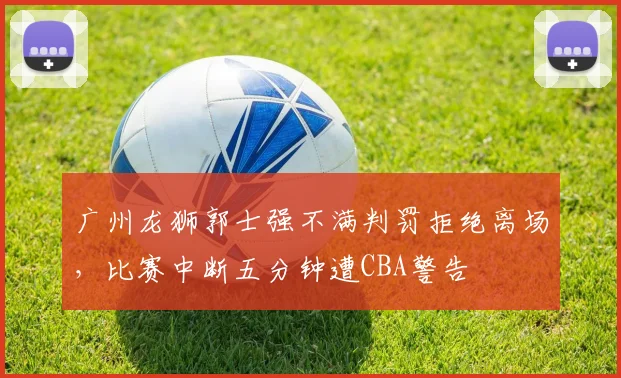 广州龙狮郭士强不满判罚拒绝离场，比赛中断五分钟遭CBA警告