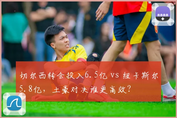 切尔西转会投入6.5亿 vs 纽卡斯尔5.8亿,土豪对决谁更高效?