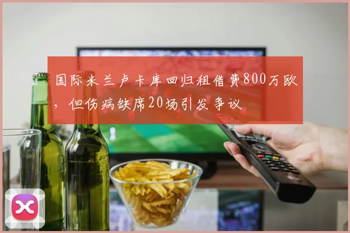 国际米兰卢卡库回归租借费800万欧，但伤病缺席20场引发争议