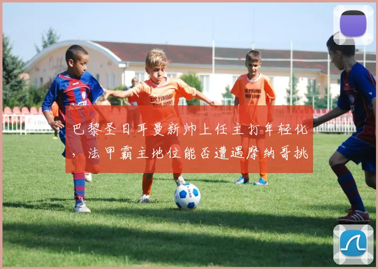 巴黎圣日耳曼新帅上任主打年轻化,法甲霸主地位能否遭遇摩纳哥挑战
