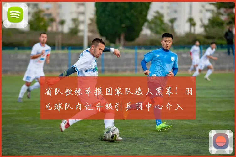 省队教练举报国家队选人黑幕!羽毛球队内讧升级引乒羽中心介入